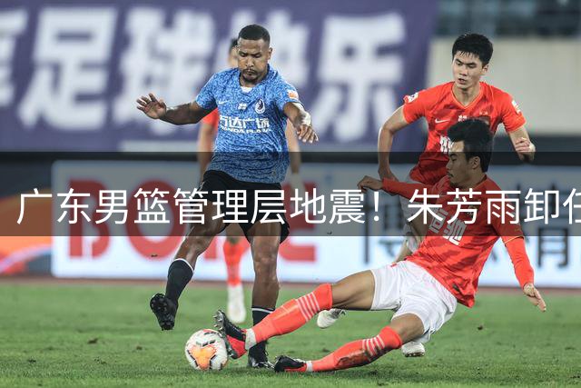 广东男篮管理层地震！朱芳雨卸任总经理 多名主力球员或将离队