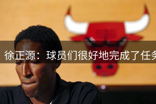 徐正源：球员们很好地完成了任务，打了一场非常精彩的比赛