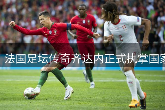 法国足坛传奇齐达内正式执掌国家队教鞭