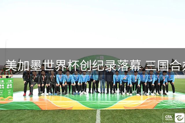 美加墨世界杯创纪录落幕 三国合办模式或成未来趋势