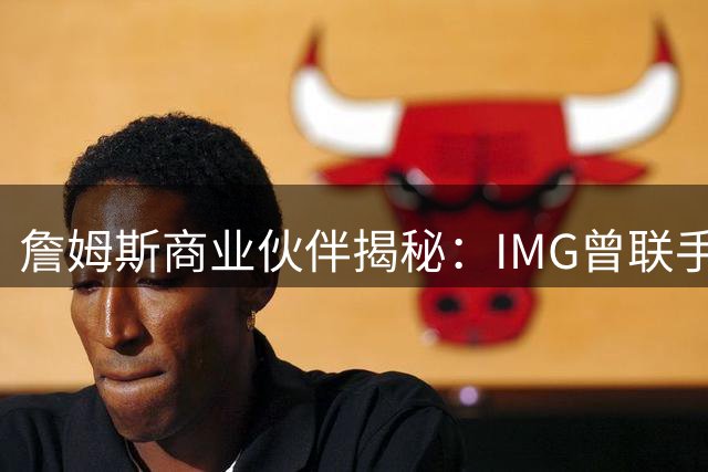 詹姆斯商业伙伴揭秘：IMG曾联手印度首富邀其打造亚洲篮球帝国
