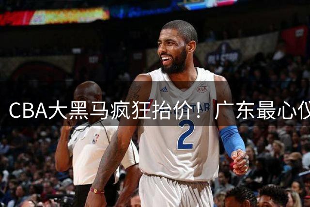 CBA大黑马疯狂抬价！广东最心仪的后卫去向曝光，能换宏远多人？