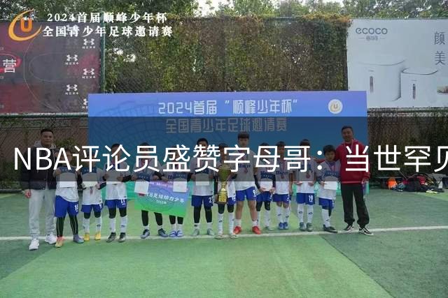 NBA评论员盛赞字母哥：当世罕见超级巨星 巅峰状态仍将持续